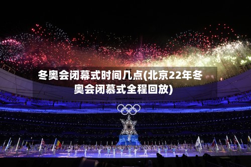 冬奥会闭幕式时间几点(北京22年冬奥会闭慕式全程回放)