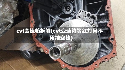 cvt变速箱拆解(cvt变速箱等红灯用不用挂空挡)-第2张图片