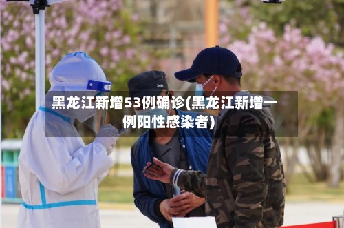 黑龙江新增53例确诊(黑龙江新增一例阳性感染者)-第2张图片