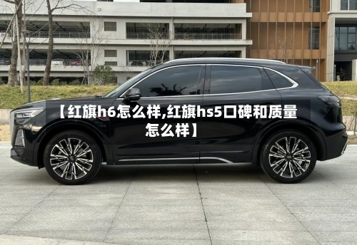 【红旗h6怎么样,红旗hs5口碑和质量怎么样】-第2张图片