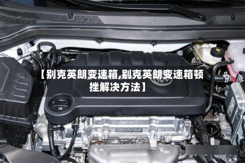 【别克英朗变速箱,别克英朗变速箱顿挫解决方法】-第3张图片