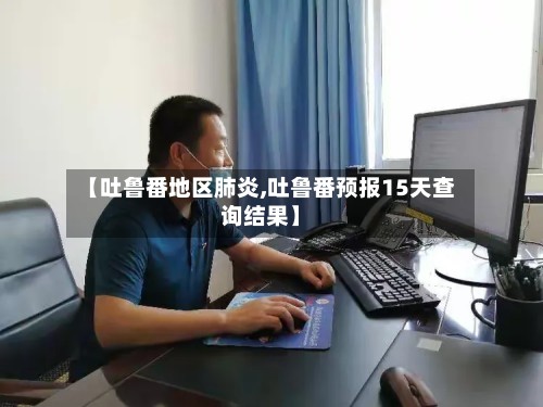 【吐鲁番地区肺炎,吐鲁番预报15天查询结果】-第3张图片