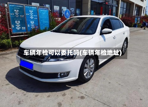 车辆年检可以委托吗(车辆年检地址)-第2张图片