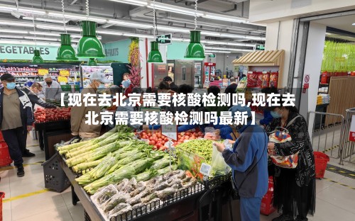 【现在去北京需要核酸检测吗,现在去北京需要核酸检测吗最新】