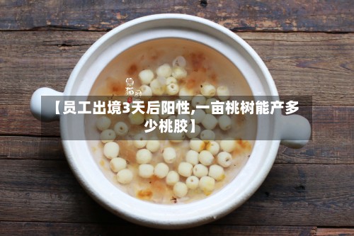 【员工出境3天后阳性,一亩桃树能产多少桃胶】
