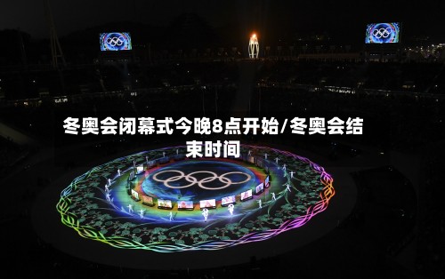 冬奥会闭幕式今晚8点开始/冬奥会结束时间-第2张图片