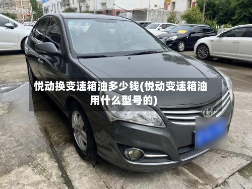 悦动换变速箱油多少钱(悦动变速箱油用什么型号的)-第2张图片
