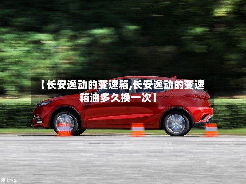 【长安逸动的变速箱,长安逸动的变速箱油多久换一次】-第2张图片