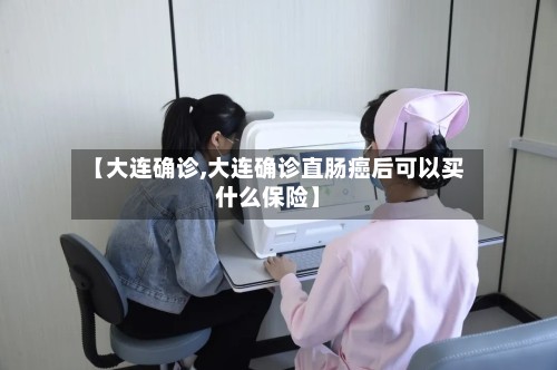 【大连确诊,大连确诊直肠癌后可以买什么保险】-第3张图片