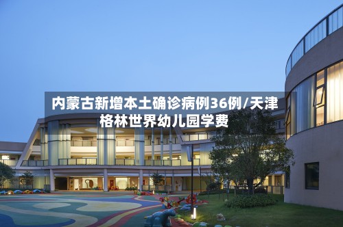 内蒙古新增本土确诊病例36例/天津格林世界幼儿园学费