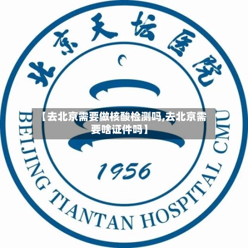 【去北京需要做核酸检测吗,去北京需要啥证件吗】