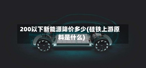 200以下新能源降价多少(硅铁上游原料是什么)