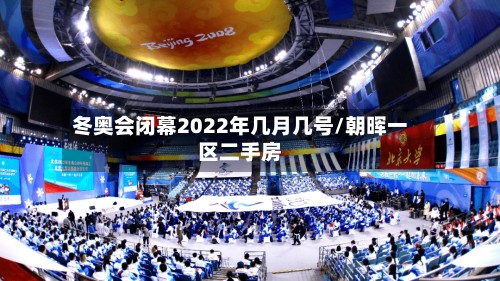 冬奥会闭幕2022年几月几号/朝晖一区二手房-第2张图片