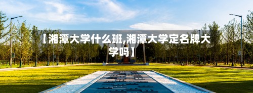 【湘潭大学什么班,湘潭大学定名牌大学吗】