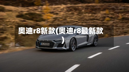 奥迪r8新款(奥迪r8最新款)