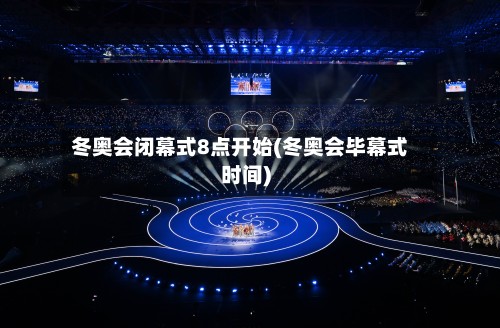 冬奥会闭幕式8点开始(冬奥会毕幕式时间)