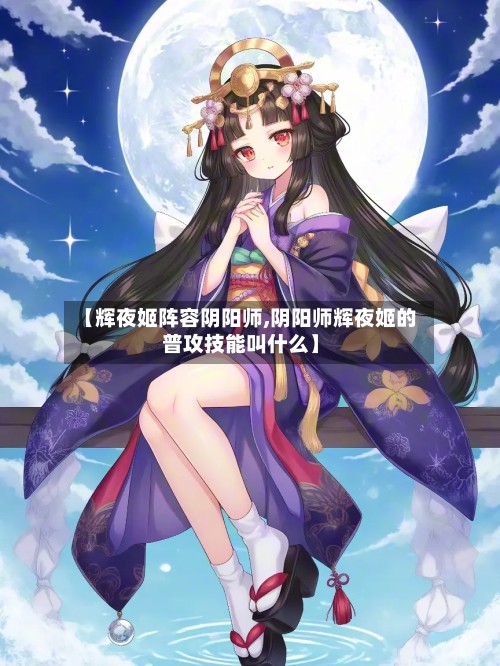 【辉夜姬阵容阴阳师,阴阳师辉夜姬的普攻技能叫什么】