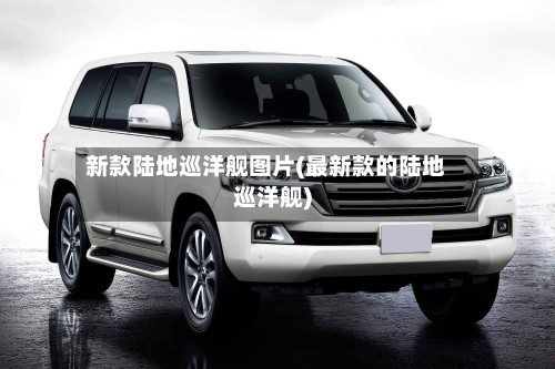 新款陆地巡洋舰图片(最新款的陆地巡洋舰)