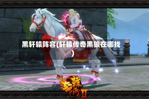黑轩辕阵容(轩辕传奇黑狼在哪找)-第2张图片