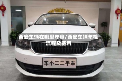 西安车辆在哪里年审/西安车辆年检流程及费用