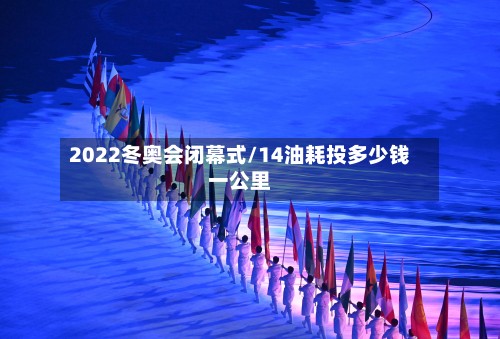 2022冬奥会闭幕式/14油耗投多少钱一公里-第2张图片