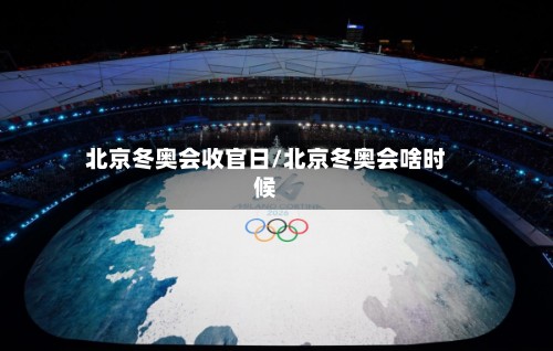 北京冬奥会收官日/北京冬奥会啥时候-第2张图片