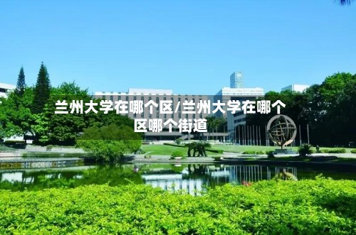 兰州大学在哪个区/兰州大学在哪个区哪个街道