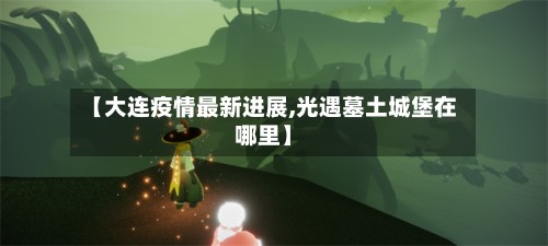 【大连疫情最新进展,光遇墓土城堡在哪里】-第2张图片