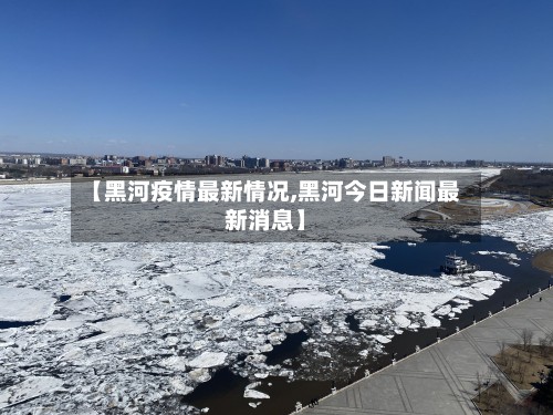 【黑河疫情最新情况,黑河今日新闻最新消息】