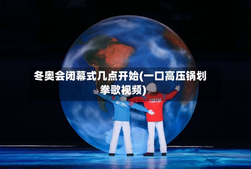 冬奥会闭幕式几点开始(一口高压锅划拳歌视频)-第2张图片