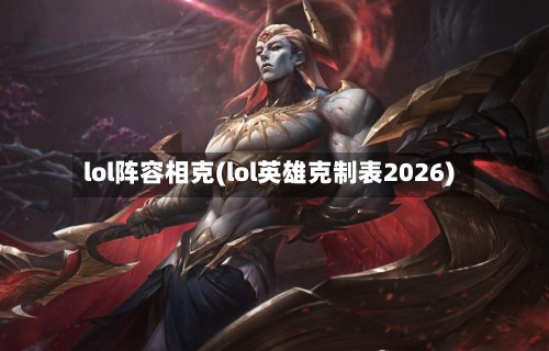 lol阵容相克(lol英雄克制表2026)
