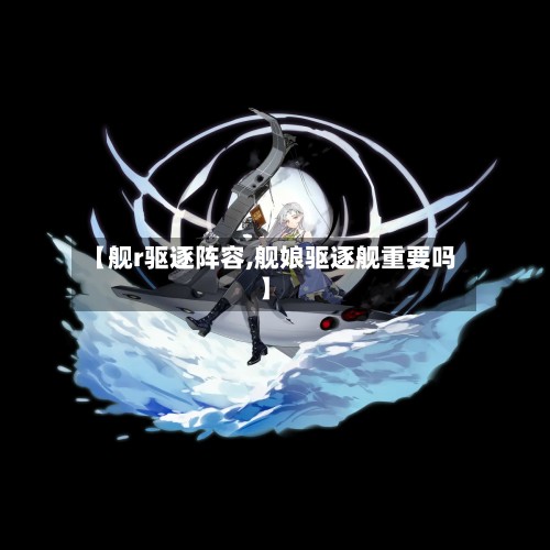 【舰r驱逐阵容,舰娘驱逐舰重要吗】-第3张图片