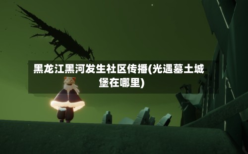 黑龙江黑河发生社区传播(光遇墓土城堡在哪里)