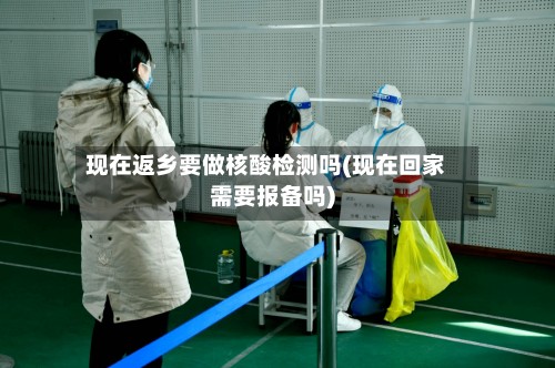 现在返乡要做核酸检测吗(现在回家需要报备吗)