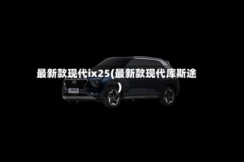 最新款现代ix25(最新款现代库斯途)