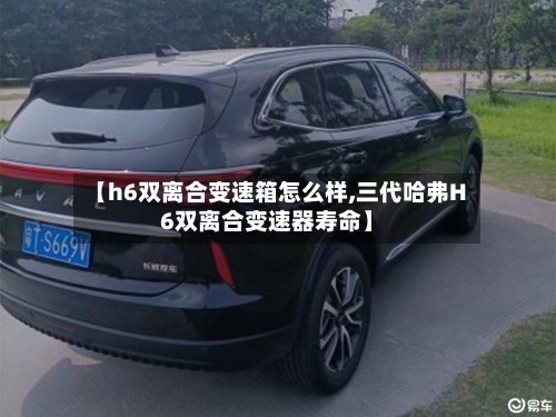 【h6双离合变速箱怎么样,三代哈弗H6双离合变速器寿命】