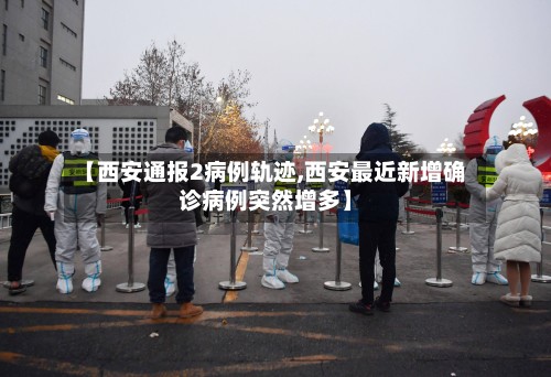 【西安通报2病例轨迹,西安最近新增确诊病例突然增多】