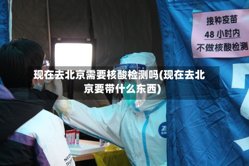 现在去北京需要核酸检测吗(现在去北京要带什么东西)