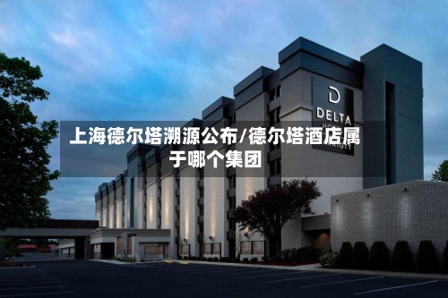 上海德尔塔溯源公布/德尔塔酒店属于哪个集团