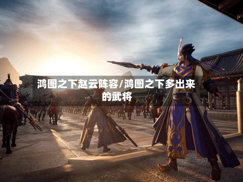 鸿图之下赵云阵容/鸿图之下多出来的武将-第2张图片