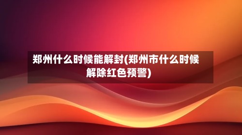 郑州什么时候能解封(郑州市什么时候解除红色预警)-第2张图片