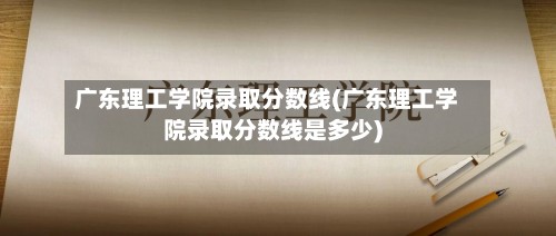 广东理工学院录取分数线(广东理工学院录取分数线是多少)