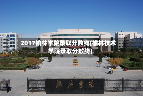 2017榆林学院录取分数线(榆林技术学院录取分数线)