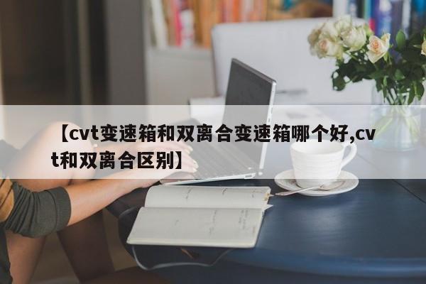 【cvt变速箱和双离合变速箱哪个好,cvt和双离合区别】