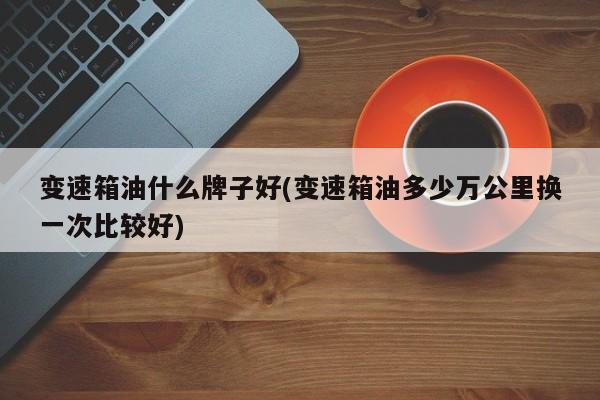 变速箱油什么牌子好(变速箱油多少万公里换一次比较好)