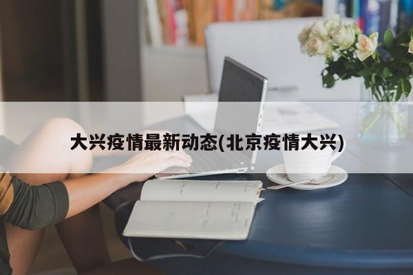 大兴疫情最新动态(北京疫情大兴)