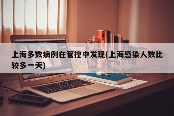 上海多数病例在管控中发现(上海感染人数比较多一天)