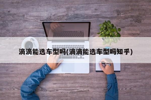 滴滴能选车型吗(滴滴能选车型吗知乎)