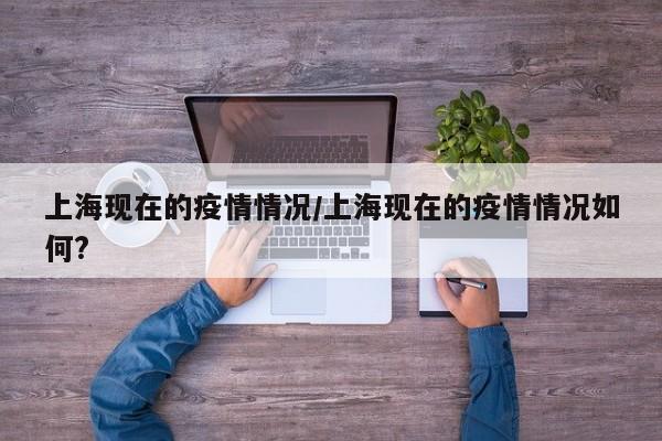 上海现在的疫情情况/上海现在的疫情情况如何?