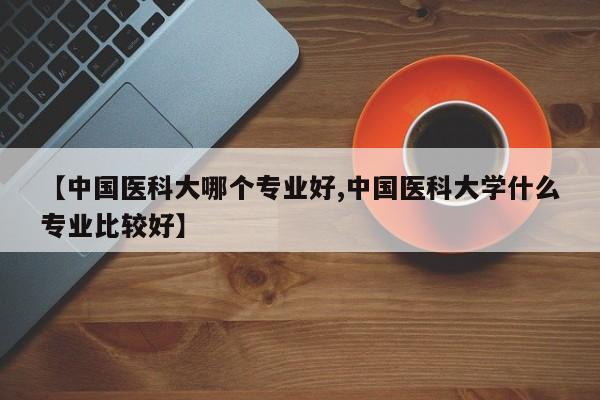 【中国医科大哪个专业好,中国医科大学什么专业比较好】